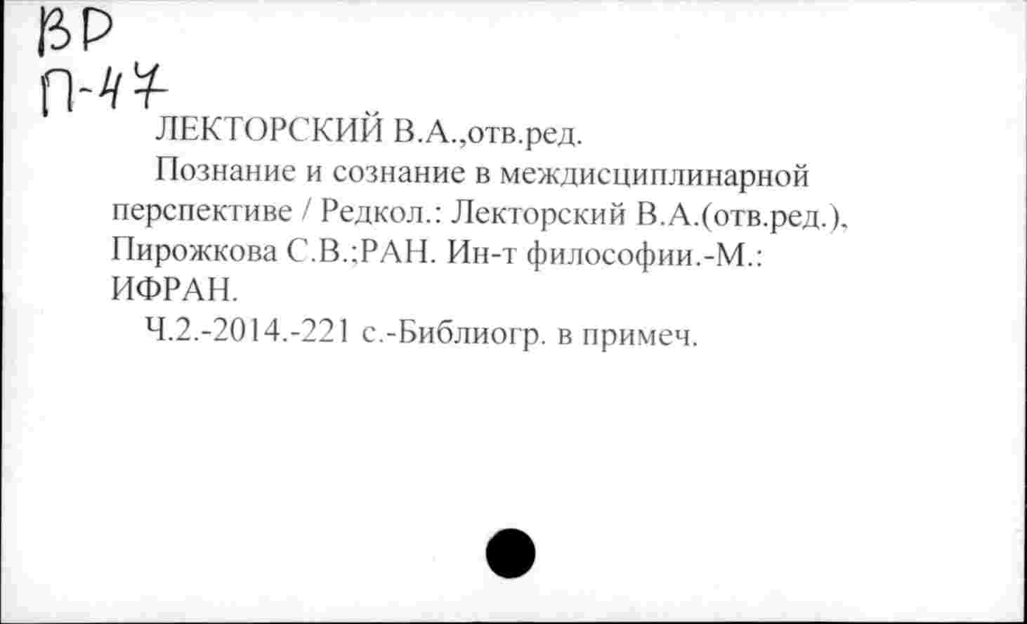 ﻿ЛЕКТОРСКИЙ В.А.,отв.ред.
Познание и сознание в междисциплинарной перспективе / Редкол.: Лекторский В.А.(отв.ред.). Пирожкова С.В.;РАН. Ин-т философии.-М.: ИФРАН.
4.2.-2014.-221 с.-Библиогр. в примем.